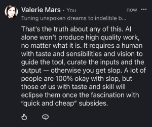 That's the truth about any of this. Al alone won't produce high quality work, no matter what it is. It requires a human with taste and sensibilities and vision to guide the tool, curate the inputs and the output - otherwise you get slop. A lot of people are 100% okay with slop, but those of us with taste and skill will eclipse them once the fascination with
"quick and cheap" subsides.