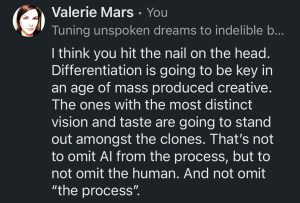 "I think you hit the nail on the head.
Differentiation is going to be key in an age of mass produced creative.
The ones with the most distinct vision and taste are going to stand out amongst the clones. That's not to omit Al from the process, but to not omit the human. And not omit
'the process'." — Valerie Mars, June 2026