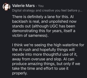 "There is definitely a lane for this. Al backlash is real, and unpolished now stands out (although UGC has been demonstrating this for years, itself a victim of sameness).
I think we're seeing the high waterline for the Al rush and hopefully things will recede into more thoughtful use of it, away from overuse and slop. Al can produce amazing things, but only if we take the time and effort to use it properly." — Valerie Mars, Aug 2026